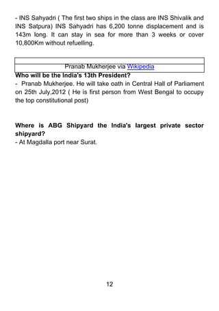- INS Sahyadri ( The first two ships in the class are INS Shivalik and
INS Satpura) INS Sahyadri has 6,200 tonne displacement and is
143m long. It can stay in sea for more than 3 weeks or cover
10,800Km without refuelling.


                   Pranab Mukherjee via Wikipedia
Who will be the India's 13th President?
- Pranab Mukherjee. He will take oath in Central Hall of Parliament
on 25th July,2012 ( He is first person from West Bengal to occupy
the top constitutional post)



Where is ABG Shipyard the India's largest private sector
shipyard?
- At Magdalla port near Surat.




                                 12
 
