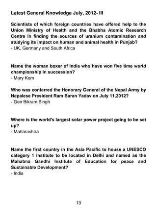 Latest General Knowledge July, 2012- III

Scientists of which foreign countries have offered help to the
Union Ministry of Health and the Bhabha Atomic Research
Centre in finding the sources of uranium contamination and
studying its impact on human and animal health in Punjab?
- UK, Germany and South Africa



Name the woman boxer of India who have won five time world
championship in succession?
- Mary Kom

Who was conferred the Honorary General of the Nepal Army by
Nepalese President Ram Baran Yadav on July 11,2012?
- Gen Bikram Singh



Where is the world's largest solar power project going to be set
up?
- Maharashtra



Name the first country in the Asia Pacific to house a UNESCO
category 1 institute to be located in Delhi and named as the
Mahatma Gandhi Institute of Education for peace and
Sustainable Development?
- India




                              13
 