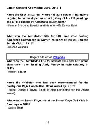 Latest General Knowledge July, 2012- II

Name the Russian painter whose 468 acre estate in Bangalore
is going to be developed as an art gallery of his 210 paintings
and a rose garden by Karnataka government?
- Painter Svetoslav Roerich and his actor wife Devika Rani



Who won the Wimbledon title for fifth time after beating
Agnieszka Radwanska in women category at the All England
Tennis Club in 2012?
- Serena Williams


                Roger Federer Via Wikipedia
Who won the Wimbledon title for seventh time and 17th grand
slam crown after beating Andy Murray in male category in
2012?
- Roger Federer



Name the cricketer who has been recommended for the
prestigious Rajiv Gandhi Khel Ratna award by BCCI?
- Rahul Dravid ( Yuvraj Singh is also nominated for the Arjuna
award)

Who won the Taman Dayu title at the Taman Dayu Golf Club in
Surabaya in 2012?
- Sujjan Singh




                              16
 