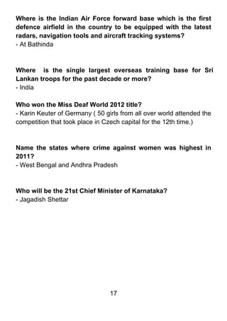 Where is the Indian Air Force forward base which is the first
defence airfield in the country to be equipped with the latest
radars, navigation tools and aircraft tracking systems?
- At Bathinda



Where is the single largest overseas training base for Sri
Lankan troops for the past decade or more?
- India

Who won the Miss Deaf World 2012 title?
- Karin Keuter of Germany ( 50 girls from all over world attended the
competition that took place in Czech capital for the 12th time.)



Name the states where crime against women was highest in
2011?
- West Bengal and Andhra Pradesh



Who will be the 21st Chief Minister of Karnataka?
- Jagadish Shettar




                                 17
 