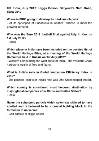 GK India, July 2012: Higgs Boson, Satyendra Nath Bose,
Euro 2012

Where is ISRO going to develop its third launch pad?
- At its spaceport at Sriharikota in Andhra Pradesh to meet the
growing demand.

Who won the Euro 2012 football final against Italy in Kiev on
1st July 2012?
- Spain

Which place in India have been included on the coveted list of
the World Heritage Sites, at a meeting of the World Heritage
Committee held in Russia on 1st July,2012?
- Western Ghats along the west coast of India.( The Western Ghats
harbour a wealth of flora and fauna.)

What is India's rank in Global Innovation Efficiency Index in
2012?
- 2nd position ( last year India's rank was 9th). China topped the list.

Which country is considered most favoured destination by
major global companies after China and United States?
- India

Name the subatomic particle which scientists claimed to have
spotted and is believed to be a crucial building block in the
formation of universe?
- God particle or Higgs Boson




                                  18
 