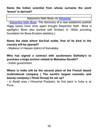 Name the Indian scientist from whose surname the word
'boson' is derived?

                Satyendra Nath Bose via Wikipedia
 - Satyendra Nath Bose. The discovery of a new subatomic particle
Higgs boson have once again brought Satyendra Nath Bose in
spotlight.( Bose also worked with Einstein in 1920s providing
foundation for Bose-Einstein statistics.)

Name the state where bio-fuel outlet, first of its kind in the
country will be opened?
- Madenur in Hassan district of Karnataka

Who has signed a contract with auctioneers Sotheby's to
purchase a large archive related to Mahatma Gandhi?
- Indian government

Where in India will be the second plant of the French based
multinational company ( The world's largest cosmetic and
beauty company L'Oreal Group) be set up?
- In Baddi area ( Himachal Pradesh). Its first plant in India is at
Pune.




                                19
 