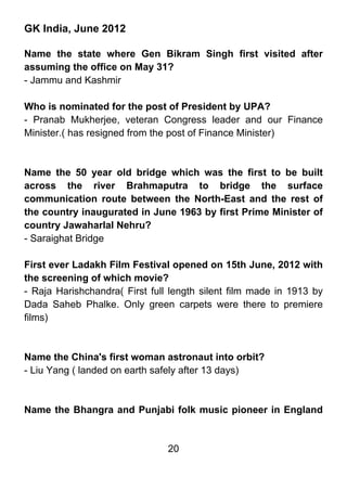 GK India, June 2012

Name the state where Gen Bikram Singh first visited after
assuming the office on May 31?
- Jammu and Kashmir

Who is nominated for the post of President by UPA?
- Pranab Mukherjee, veteran Congress leader and our Finance
Minister.( has resigned from the post of Finance Minister)



Name the 50 year old bridge which was the first to be built
across the river Brahmaputra to bridge the surface
communication route between the North-East and the rest of
the country inaugurated in June 1963 by first Prime Minister of
country Jawaharlal Nehru?
- Saraighat Bridge

First ever Ladakh Film Festival opened on 15th June, 2012 with
the screening of which movie?
- Raja Harishchandra( First full length silent film made in 1913 by
Dada Saheb Phalke. Only green carpets were there to premiere
films)



Name the China's first woman astronaut into orbit?
- Liu Yang ( landed on earth safely after 13 days)



Name the Bhangra and Punjabi folk music pioneer in England


                                20
 