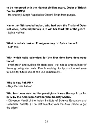 to be honoured with the highest civilian award, Order of British
Empire (OBE)?
- Harcharanjit Singh Rupal alias Channi Singh from punjab.



Name the fifth seeded Indian, who had won the Thailand Open
last week, defeated China's Li to win her third title of the year?
- Saina Nehwal



What is India's rank on Foreign money in Swiss banks?
- 55th rank



With which cells scientists for the first time have developed
bone?
- From fresh and purified fat stem cells ( Fat has a large number of
tissue growing stem cells. People could go for liposuction and save
fat cells for future use or can use immediately.)



Who is new Pak PM?
- Raja Pervaiz Ashraf

Who has been awarded the prestigious Karen Harvey Prize for
2012 by the American Astronomical Society (AAS)?
- Dibyendu Nandi of the Indian Institute of Science Education and
Research, Kolkata. ( The first scientist from the Asia Pacific to get
the prize)




                                 21
 