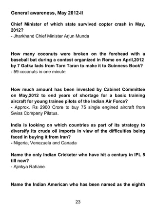 General awareness, May 2012-II

Chief Minister of which state survived copter crash in May,
2012?
- Jharkhand Chief Minister Arjun Munda



How many coconuts were broken on the forehead with a
baseball bat during a contest organized in Rome on April,2012
by 7 Gatka lads from Tarn Taran to make it to Guinness Book?
- 59 coconuts in one minute



How much amount has been invested by Cabinet Committee
on May,2012 to end years of shortage for a basic training
aircraft for young trainee pilots of the Indian Air Force?
- Approx. Rs 2900 Crore to buy 75 single engined aircraft from
Swiss Company Pilatus.

India is looking on which countries as part of its strategy to
diversify its crude oil imports in view of the difficulties being
faced in buying it from Iran?
- Nigeria, Venezuela and Canada

Name the only Indian Cricketer who have hit a century in IPL 5
till now?
- Ajinkya Rahane



Name the Indian American who has been named as the eighth


                               23
 