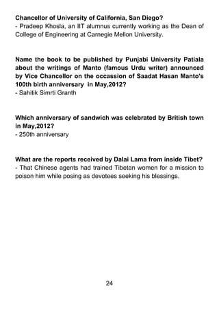 Chancellor of University of California, San Diego?
- Pradeep Khosla, an IIT alumnus currently working as the Dean of
College of Engineering at Carnegie Mellon University.



Name the book to be published by Punjabi University Patiala
about the writings of Manto (famous Urdu writer) announced
by Vice Chancellor on the occassion of Saadat Hasan Manto's
100th birth anniversary in May,2012?
- Sahitik Simrti Granth



Which anniversary of sandwich was celebrated by British town
in May,2012?
- 250th anniversary



What are the reports received by Dalai Lama from inside Tibet?
- That Chinese agents had trained Tibetan women for a mission to
poison him while posing as devotees seeking his blessings.




                               24
 