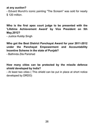 at any auction?
- Edvard Munch's iconic painting "The Scream" was sold for nearly
$ 120 million.



Who is the first apex court judge to be presented with the
'Lifetime Achievement Award' by Vice President on 5th
May,2012?
- Justice Kuldip Singh

Who got the Best District Panchayat Award for year 2011-2012
under the Panchayat Empowerment and Accountability
Incentive Scheme in the state of Punjab?
- Bathinda Zila Parishad



How many cities can be protected by the missile defence
shield developed by India?
- At least two cities ( This shield can be put in place at short notice
developed by DRDO)




                                  26
 