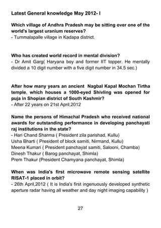 Latest General knowledge May 2012- I

Which village of Andhra Pradesh may be sitting over one of the
world's largest uranium reserves?
- Tummalapalle village in Kadapa district.



Who has created world record in mental division?
- Dr Amit Garg( Haryana boy and former IIT topper. He mentally
divided a 10 digit number with a five digit number in 34.5 sec.)



After how many years an ancient Nagbal Kapal Mochan Tirtha
temple, which houses a 1000-eyed Shivling was opened for
puja in Shopian district of South Kashmir?
- After 22 years on 21st April,2012

Name the persons of Himachal Pradesh who received national
awards for outstanding performance in developing panchayati
raj institutions in the state?
- Hari Chand Sharma ( President zila parishad, Kullu)
Usha Bharti ( President of block samiti, Nirmand, Kullu)
Meena Kumari ( President panchayat samiti, Salooni, Chamba)
Dinesh Thakur ( Barog panchayat, Shimla)
Prem Thakur (President Chamyana panchayat, Shimla)

When was India's first microwave remote sensing satellite
RISAT-1 placed in orbit?
- 26th April,2012 ( It is India's first ingenuously developed synthetic
aperture radar having all weather and day night imaging capability )


                                  27
 