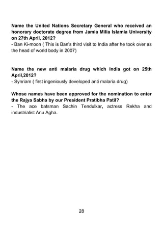 Name the United Nations Secretary General who received an
honorary doctorate degree from Jamia Milia Islamia University
on 27th April, 2012?
- Ban Ki-moon ( This is Ban's third visit to India after he took over as
the head of world body in 2007)



Name the new anti malaria drug which India got on 25th
April,2012?
- Synriam ( first ingeniously developed anti malaria drug)

Whose names have been approved for the nomination to enter
the Rajya Sabha by our President Pratibha Patil?
- The ace batsman Sachin Tendulkar, actress Rekha and
industrialist Anu Agha.




                                  28
 