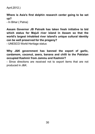 April,2012.)

Where is Asia's first dolphin research center going to be set
up?
- In Bihar ( Patna)

Assam Governor JB Patnaik has taken fresh initiative to bid
which status for Majuli river island in Assam so that the
world's largest inhabited river island's unique cultural identity
can be well preserved for the progeny?
- UNESCO World Heritage status

Why J&K government has banned the export of garlic,
cardamom, coconut, zeera, banana and chilli to the Pakistan
occupied Kashmir from Jammu and Kashmir?
- Since directions are received not to export items that are not
produced in J&K.




                               30
 