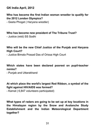 GK India April, 2012

Who has become the first Indian woman wrestler to qualify for
the 2012 London Olympics?
- Geeta Phogat ( Haryana wrestler)



Who has become new president of The Tribune Trust?
- Justice (retd) SS Sodhi



Who will be the new Chief Justice of the Punjab and Haryana
High Court?
- Justice Bimala Prasad Das of Orissa High Court



Which states have been declared poorest on pupil-teacher
norms?
- Punjab and Uttarakhand



At which place the world's largest Red Ribbon, a symbol of the
fight against HIV/AIDS was formed?
- Karnal ( 6,847 volunteers participated)



What types of radars are going to be set up at key locations in
the Himalayan region by the Snow and Avalanche Study
Establishment and the Indian Meteorological Department
together?


                              31
 