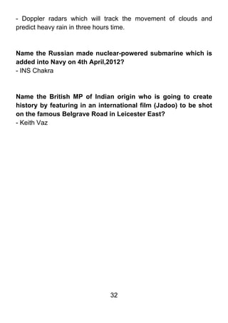 - Doppler radars which will track the movement of clouds and
predict heavy rain in three hours time.



Name the Russian made nuclear-powered submarine which is
added into Navy on 4th April,2012?
- INS Chakra



Name the British MP of Indian origin who is going to create
history by featuring in an international film (Jadoo) to be shot
on the famous Belgrave Road in Leicester East?
- Keith Vaz




                              32
 