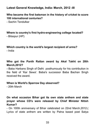 Latest General Knowledge, India- March, 2012 -III

Who became the first batsman in the history of cricket to score
100 international centuries?
- Sachin Tendulkar



Where is country's first hydro-engineering college located?
- Bilaspur (HP)



Which country is the world's largest recipient of arms?
- India



Who got the Panth Rattan award by Akal Takht on 20th
March,2012?
- Baba Harbans Singh of Delhi posthumously for his contribution in
the field of 'Kar Sewa'. Baba's successor Baba Bachan Singh
received the award.

When is World's Sparrow Day observed?
- 20th March



On what occasion Bihar got its own state anthem and state
prayer whose CD's were released by Chief Minister Nitish
Kumar?
- On 100th anniversary of Bihar celebrated on 22nd March,2012.(
Lyrics of state anthem are written by Patna based poet Satya


                               33
 