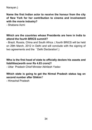 Narayan.)

Name the first Indian actor to receive the honour from the city
of New York for her contribution to cinema and involvement
with the movie industry?
- Shabana Azmi



Which are the countries whose Presidents are here in India to
attend the fourth BRICS summit?
- Brazil, Russia, China and South Africa. ( fourth BRICS will be held
on 29th March, 2012 in Delhi and will conclude with the signing of
two agreements and the ' Delhi Declaration'.)



Who is the first head of state to officially declare his assets and
liabilities(worth over Rs 4.83 crore)?
- Uttar Pradesh Chief Minister Akhilesh Yadav

Which state is going to get the Nirmal Pradesh status tag on
second number after Sikkim?
- Himachal Pradesh




                                 34
 
