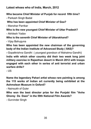 Latest whoes who of India, March, 2012

Who became Chief Minister of Punjab for record fifth time?
- Parkash Singh Badal
 Who has been appointed Chief Minister of Goa?
- Manohar Parrikar
Who is the new youngest Chief Minister of Uttar Pradesh?
- Akhilesh Yadav
Who is the seventh Chief Minister of Uttarakhand?
- Vijay Bahuguna
Who has been appointed the new chairman of the governing
body of the Indian Institute of Advanced Study ( IIAS)?
- Gopalkrishna Gandhi ( youngest grandson of Mahatma Gandhi)
India with which other country did their two week long joint
military exercise in Rajasthan desert in March 2012 with troops
engaged with each other in series of anti terrorist and urban
warfare drills?
- US

Name the legendary Pahari artist whose rare painting is among
the 115 works of Indian art currently being exhibited at the
Ashmolean Museum in Oxford?
- Nainsukh of Guler
Who won the best director prize for the Punjabi film "Anhe
Ghorey Da Daan" in the 59th National Film Awards?
- Gurvinder Singh




                              35
 
