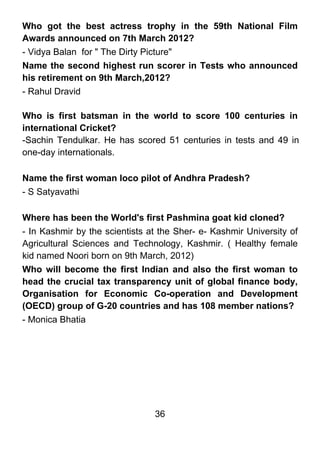 Who got the best actress trophy in the 59th National Film
Awards announced on 7th March 2012?
- Vidya Balan for " The Dirty Picture"
Name the second highest run scorer in Tests who announced
his retirement on 9th March,2012?
- Rahul Dravid

Who is first batsman in the world to score 100 centuries in
international Cricket?
-Sachin Tendulkar. He has scored 51 centuries in tests and 49 in
one-day internationals.

Name the first woman loco pilot of Andhra Pradesh?
- S Satyavathi

Where has been the World's first Pashmina goat kid cloned?
- In Kashmir by the scientists at the Sher- e- Kashmir University of
Agricultural Sciences and Technology, Kashmir. ( Healthy female
kid named Noori born on 9th March, 2012)
Who will become the first Indian and also the first woman to
head the crucial tax transparency unit of global finance body,
Organisation for Economic Co-operation and Development
(OECD) group of G-20 countries and has 108 member nations?
- Monica Bhatia




                                36
 