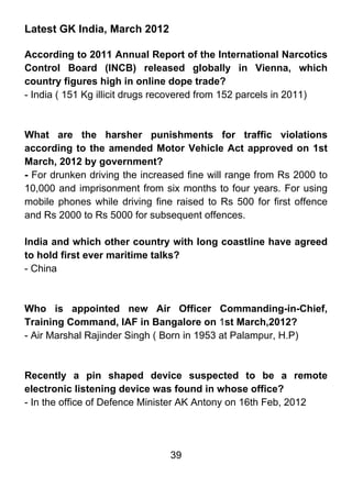 Latest GK India, March 2012

According to 2011 Annual Report of the International Narcotics
Control Board (INCB) released globally in Vienna, which
country figures high in online dope trade?
- India ( 151 Kg illicit drugs recovered from 152 parcels in 2011)



What are the harsher punishments for traffic violations
according to the amended Motor Vehicle Act approved on 1st
March, 2012 by government?
- For drunken driving the increased fine will range from Rs 2000 to
10,000 and imprisonment from six months to four years. For using
mobile phones while driving fine raised to Rs 500 for first offence
and Rs 2000 to Rs 5000 for subsequent offences.

India and which other country with long coastline have agreed
to hold first ever maritime talks?
- China



Who is appointed new Air Officer Commanding-in-Chief,
Training Command, IAF in Bangalore on 1st March,2012?
- Air Marshal Rajinder Singh ( Born in 1953 at Palampur, H.P)



Recently a pin shaped device suspected to be a remote
electronic listening device was found in whose office?
- In the office of Defence Minister AK Antony on 16th Feb, 2012




                                39
 