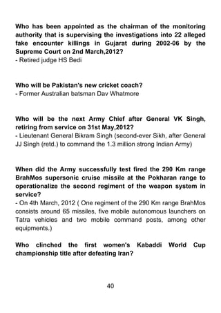 Who has been appointed as the chairman of the monitoring
authority that is supervising the investigations into 22 alleged
fake encounter killings in Gujarat during 2002-06 by the
Supreme Court on 2nd March,2012?
- Retired judge HS Bedi



Who will be Pakistan's new cricket coach?
- Former Australian batsman Dav Whatmore



Who will be the next Army Chief after General VK Singh,
retiring from service on 31st May,2012?
- Lieutenant General Bikram Singh (second-ever Sikh, after General
JJ Singh (retd.) to command the 1.3 million strong Indian Army)



When did the Army successfully test fired the 290 Km range
BrahMos supersonic cruise missile at the Pokharan range to
operationalize the second regiment of the weapon system in
service?
- On 4th March, 2012 ( One regiment of the 290 Km range BrahMos
consists around 65 missiles, five mobile autonomous launchers on
Tatra vehicles and two mobile command posts, among other
equipments.)

Who clinched the first women's Kabaddi               World   Cup
championship title after defeating Iran?




                               40
 