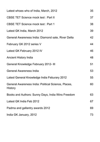 Latest whoes who of India, March, 2012                35

CBSE TET Science mock test : Part II                  37

CBSE TET Science mock test : Part 1                   38

Latest GK India, March 2012                           39

General Awareness India: Diamond sate, River Delta    42

February GK 2012 series V                             44

Latest GK February 2012 IV                            46

Ancient History India                                 48

General Knowledge February 2012- III                  51

General Awareness India                               53

Latest General Knowledge India Feburary 2012          55

General Awareness India: Political Science, Places,   60
History

Books and Authors: Sunny Days, India Wins Freedom     63

Latest GK India Feb 2012                              67

Padma and gallantry awards 2012                       69

India GK January, 2012                                73
 
