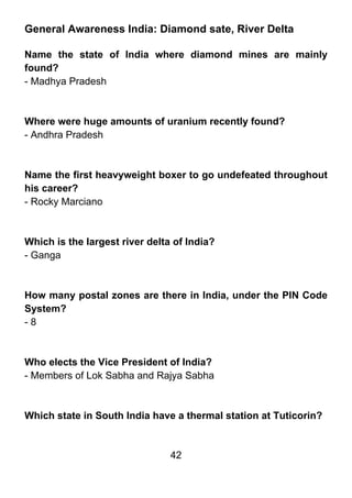 General Awareness India: Diamond sate, River Delta

Name the state of India where diamond mines are mainly
found?
- Madhya Pradesh



Where were huge amounts of uranium recently found?
- Andhra Pradesh



Name the first heavyweight boxer to go undefeated throughout
his career?
- Rocky Marciano



Which is the largest river delta of India?
- Ganga



How many postal zones are there in India, under the PIN Code
System?
-8



Who elects the Vice President of India?
- Members of Lok Sabha and Rajya Sabha



Which state in South India have a thermal station at Tuticorin?


                                42
 