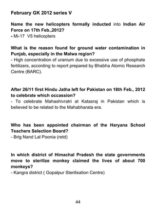 February GK 2012 series V

Name the new helicopters formally inducted into Indian Air
Force on 17th Feb.,2012?
- Mi-17 V5 helicopters

What is the reason found for ground water contamination in
Punjab, especially in the Malwa region?
- High concentration of uranium due to excessive use of phosphate
fertilizers, according to report prepared by Bhabha Atomic Research
Centre (BARC).



After 26/11 first Hindu Jatha left for Pakistan on 18th Feb., 2012
to celebrate which occassion?
- To celebrate Mahashivratri at Katasraj in Pakistan which is
believed to be related to the Mahabharata era.



Who has been appointed chairman of the Haryana School
Teachers Selection Board?
- Brig Nand Lal Poonia (retd)



In which district of Himachal Pradesh the state governments
move to sterilize monkey claimed the lives of about 700
monkeys?
- Kangra district ( Gopalpur Sterilisation Centre)




                                44
 
