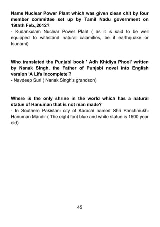 Name Nuclear Power Plant which was given clean chit by four
member committee set up by Tamil Nadu government on
19thth Feb.,2012?
- Kudankulam Nuclear Power Plant ( as it is said to be well
equipped to withstand natural calamities, be it earthquake or
tsunami)



Who translated the Punjabi book ' Adh Khidiya Phool' written
by Nanak Singh, the Father of Punjabi novel into English
version 'A Life Incomplete'?
- Navdeep Suri ( Nanak Singh's grandson)



Where is the only shrine in the world which has a natural
statue of Hanuman that is not man made?
- In Southern Pakistani city of Karachi named Shri Panchmukhi
Hanuman Mandir ( The eight foot blue and white statue is 1500 year
old)




                               45
 