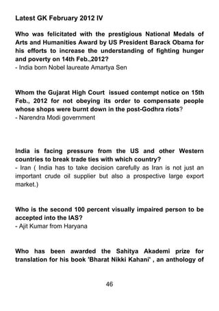 Latest GK February 2012 IV

Who was felicitated with the prestigious National Medals of
Arts and Humanities Award by US President Barack Obama for
his efforts to increase the understanding of fighting hunger
and poverty on 14th Feb.,2012?
- India born Nobel laureate Amartya Sen



Whom the Gujarat High Court issued contempt notice on 15th
Feb., 2012 for not obeying its order to compensate people
whose shops were burnt down in the post-Godhra riots?
- Narendra Modi government




India is facing pressure from the US and other Western
countries to break trade ties with which country?
- Iran ( India has to take decision carefully as Iran is not just an
important crude oil supplier but also a prospective large export
market.)



Who is the second 100 percent visually impaired person to be
accepted into the IAS?
- Ajit Kumar from Haryana



Who has been awarded the Sahitya Akademi prize for
translation for his book 'Bharat Nikki Kahani' , an anthology of


                                46
 