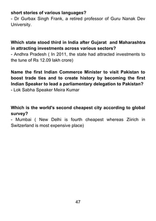 short stories of various languages?
- Dr Gurbax Singh Frank, a retired professor of Guru Nanak Dev
University.



Which state stood third in India after Gujarat and Maharashtra
in attracting investments across various sectors?
- Andhra Pradesh ( In 2011, the state had attracted investments to
the tune of Rs 12.09 lakh crore)

Name the first Indian Commerce Minister to visit Pakistan to
boost trade ties and to create history by becoming the first
Indian Speaker to lead a parliamentary delegation to Pakistan?
- Lok Sabha Speaker Meira Kumar



Which is the world's second cheapest city according to global
survey?
- Mumbai ( New Delhi is fourth cheapest whereas Ziirich in
Switzerland is most expensive place)




                               47
 