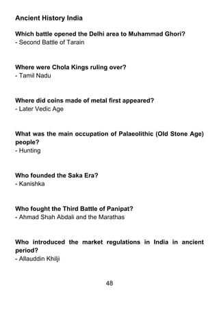 Ancient History India

Which battle opened the Delhi area to Muhammad Ghori?
- Second Battle of Tarain



Where were Chola Kings ruling over?
- Tamil Nadu



Where did coins made of metal first appeared?
- Later Vedic Age



What was the main occupation of Palaeolithic (Old Stone Age)
people?
- Hunting



Who founded the Saka Era?
- Kanishka



Who fought the Third Battle of Panipat?
- Ahmad Shah Abdali and the Marathas



Who introduced the market regulations in India in ancient
period?
- Allauddin Khilji


                              48
 