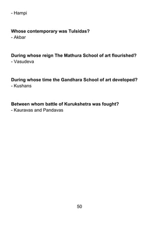 - Hampi



Whose contemporary was Tulsidas?
- Akbar



During whose reign The Mathura School of art flourished?
- Vasudeva



During whose time the Gandhara School of art developed?
- Kushans



Between whom battle of Kurukshetra was fought?
- Kauravas and Pandavas




                             50
 