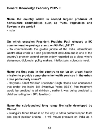 General Knowledge February 2012- III


Name the country which is second largest producer of
horticulture commodities such as fruits, vegetables and
flowers in the world?
- India



On which ocassion President Pratibha Patil released a IIC
commemorative postage stamp on 9th Feb.,2012?
- To commemorate the golden jubilee of the India International
Centre (IIC) which is a non government institution and is one of the
country's premier cultural centre widely regarded as a place where
statesmen, diplomats, policy makers, intellectuals, scientists meet.



Name the first state in the country to set up an urban health
mission to provide comprehensive health services in the urban
areas particularly slums?
- Haryana ( Chief Minister Bhupinder Singh Hooda also announced
that under the Indira Bal Swasthya Yojna (IBSY) free treatment
would be provided to all children , earlier it was being provided to
children hailing from BPL families.)



Name the sub-launched long range N-missile developed by
China?
- Julang-2 ( Since China is on the way to add a potent weapon to its
sea board nuclear arsenal , it will mount pressure on India as it


                                51
 