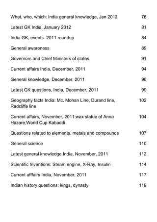 What, who, which: India general knowledge, Jan 2012    76

Latest GK India, January 2012                          81

India GK, events- 2011 roundup                         84

General awareness                                      89

Governors and Chief Ministers of states                91

Current affairs India, December, 2011                  94

General knowledge, December, 2011                      96

Latest GK questions, India, December, 2011             99

Geography facts India: Mc. Mohan Line, Durand line,   102
Radcliffe line

Current affairs, November, 2011:wax statue of Anna    104
Hazare,World Cup Kabaddi

Questions related to elements, metals and compounds   107

General science                                       110

Latest general knowledge India, November, 2011        112

Scientific Inventions: Steam engine, X-Ray, Insulin   114

Current afffairs India, November, 2011                117

Indian history questions: kings, dynasty              119
 