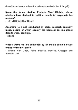 doesn't even have a submarine to launch a missile like Julang-2)

Name the former Andhra Pradesh Chief Minister whose
admirers have decided to build a temple to perpetuate his
memory?
- Late YS Rajasekhar Reddy

According to a poll conducted by global research company
Ipsos, people of which country are happiest on this planet
despite woes, conflicts?
- Indians



Whose works will be auctioned by an Indian auction house
online for the first time?
- Vincent Van Gogh, Pablo Picasso, Matisse, Chaggall and
Salvador Dali




                                52
 