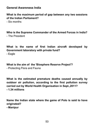 General Awareness India

What is the maximum period of gap between any two sessions
of the Indian Parliament?
- Six months



Who is the Supreme Commander of the Armed Forces in India?
- The President



What is the name of first Indian aircraft developed by
Government laboratory with private fund?
- Eagle



What is the aim of the 'Biosphere Reserve Project'?
- Protecting Flora and Fauna



What is the estimated premature deaths caused annually by
outdoor air pollution, according to the first pollution survey
carried out by World Health Organisation in Sept.,2011?
- 1.34 millions



Name the Indian state where the game of Polo is said to have
originated?
- Manipur




                              53
 
