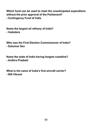 Which fund can be used to meet the unanticipated expenditure
without the prior approval of the Parliament?
- Contingency Fund of India



Name the largest oil refinery of India?
- Vadodara



Who was the First Election Commissioner of India?
- Sukumar Sen



Name the state of India having longest coastline?
- Andhra Pradesh



What is the name of India's first aircraft carrier?
- INS Vikrant




                                54
 