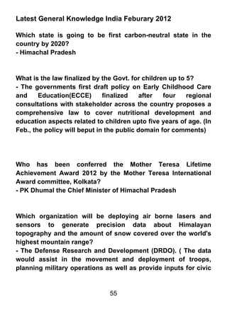 Latest General Knowledge India Feburary 2012

Which state is going to be first carbon-neutral state in the
country by 2020?
- Himachal Pradesh



What is the law finalized by the Govt. for children up to 5?
- The governments first draft policy on Early Childhood Care
and     Education(ECCE)       finalized    after  four    regional
consultations with stakeholder across the country proposes a
comprehensive law to cover nutritional development and
education aspects related to children upto five years of age. (In
Feb., the policy will beput in the public domain for comments)




Who has been conferred the Mother Teresa Lifetime
Achievement Award 2012 by the Mother Teresa International
Award committee, Kolkata?
- PK Dhumal the Chief Minister of Himachal Pradesh



Which organization will be deploying air borne lasers and
sensors to generate precision data about Himalayan
topography and the amount of snow covered over the world's
highest mountain range?
- The Defense Research and Development (DRDO). ( The data
would assist in the movement and deployment of troops,
planning military operations as well as provide inputs for civic


                               55
 