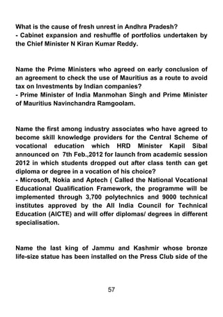 What is the cause of fresh unrest in Andhra Pradesh?
- Cabinet expansion and reshuffle of portfolios undertaken by
the Chief Minister N Kiran Kumar Reddy.



Name the Prime Ministers who agreed on early conclusion of
an agreement to check the use of Mauritius as a route to avoid
tax on Investments by Indian companies?
- Prime Minister of India Manmohan Singh and Prime Minister
of Mauritius Navinchandra Ramgoolam.



Name the first among industry associates who have agreed to
become skill knowledge providers for the Central Scheme of
vocational education which HRD Minister Kapil Sibal
announced on 7th Feb.,2012 for launch from academic session
2012 in which students dropped out after class tenth can get
diploma or degree in a vocation of his choice?
- Microsoft, Nokia and Aptech ( Called the National Vocational
Educational Qualification Framework, the programme will be
implemented through 3,700 polytechnics and 9000 technical
institutes approved by the All India Council for Technical
Education (AICTE) and will offer diplomas/ degrees in different
specialisation.



Name the last king of Jammu and Kashmir whose bronze
life-size statue has been installed on the Press Club side of the




                               57
 