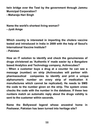 twin bridge over the Tawi by the government through Jammu
Municipal Corporation?
- Maharaja Hari Singh



Name the world's shortest living woman?
- Jyoti Amge



Which country is interested in importing the cholera vaccine
tested and introduced in India in 2009 with the help of Seoul's
International Vaccine Institute?
- Pakistan

How an IT solution to identify and check the genuineness of
drugs christened as 'Authentic k' made easier by a Bangalore
based Analytics and Technology company, Activecubes?
- When a customer buys a drug at a counter he can see a
message (number) on strip (Activecubes will partner with
pharmaceutical companies to identify and print a unique
alphanumeric number on every strip of medication it
manufactures which cannot be replicated). He needs to SMS
the code to the number given on the strip. The system cross
checks the code with the number in the database. If these two
nunbers match an automatic reply about the drugs validity is
sent to the customer within seconds.

Name the Bollywood legend whose ancestral home in
Peshawar, Pakistan has been turned into heritage site?




                              58
 