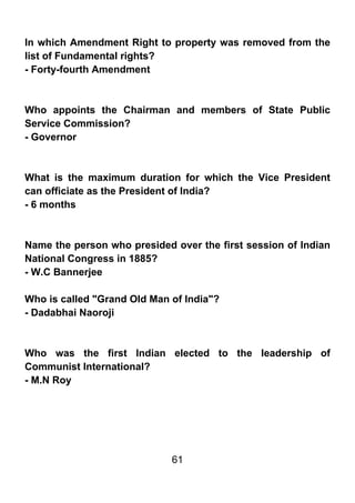 In which Amendment Right to property was removed from the
list of Fundamental rights?
- Forty-fourth Amendment



Who appoints the Chairman and members of State Public
Service Commission?
- Governor



What is the maximum duration for which the Vice President
can officiate as the President of India?
- 6 months



Name the person who presided over the first session of Indian
National Congress in 1885?
- W.C Bannerjee

Who is called "Grand Old Man of India"?
- Dadabhai Naoroji



Who was the first Indian elected to the leadership of
Communist International?
- M.N Roy




                             61
 