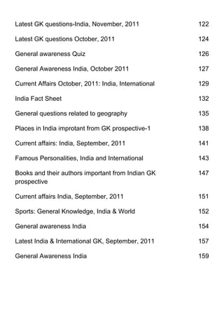 Latest GK questions-India, November, 2011             122

Latest GK questions October, 2011                     124

General awareness Quiz                                126

General Awareness India, October 2011                 127

Current Affairs October, 2011: India, International   129

India Fact Sheet                                      132

General questions related to geography                135

Places in India improtant from GK prospective-1       138

Current affairs: India, September, 2011               141

Famous Personalities, India and International         143

Books and their authors important from Indian GK      147
prospective

Current affairs India, September, 2011                151

Sports: General Knowledge, India & World              152

General awareness India                               154

Latest India & International GK, September, 2011      157

General Awareness India                               159
 