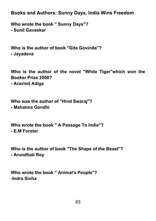 Books and Authors: Sunny Days, India Wins Freedom

Who wrote the book " Sunny Days"?
- Sunil Gavaskar



Who is the author of book "Gita Govinda"?
- Jayadeva



Who is the author of the novel "White Tiger"which won the
Booker Prize 2008?
- Aravind Adiga



Who was the author of "Hind Swaraj"?
- Mahatma Gandhi



Who wrote the book " A Passage To India"?
- E.M Forster



Who is the author of book "The Shape of the Beast"?
- Arundhati Roy



Who wrote the book " Animal's People"?
-Indra Sinha




                             63
 