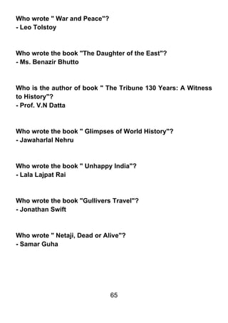 Who wrote " War and Peace"?
- Leo Tolstoy



Who wrote the book "The Daughter of the East"?
- Ms. Benazir Bhutto



Who is the author of book " The Tribune 130 Years: A Witness
to History"?
- Prof. V.N Datta



Who wrote the book " Glimpses of World History"?
- Jawaharlal Nehru



Who wrote the book " Unhappy India"?
- Lala Lajpat Rai



Who wrote the book "Gullivers Travel"?
- Jonathan Swift



Who wrote " Netaji, Dead or Alive"?
- Samar Guha




                              65
 