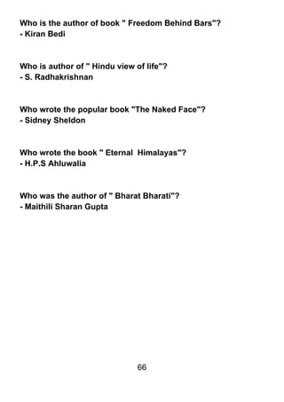 Who is the author of book " Freedom Behind Bars"?
- Kiran Bedi



Who is author of " Hindu view of life"?
- S. Radhakrishnan



Who wrote the popular book "The Naked Face"?
- Sidney Sheldon



Who wrote the book " Eternal Himalayas"?
- H.P.S Ahluwalia



Who was the author of " Bharat Bharati"?
- Maithili Sharan Gupta




                               66
 
