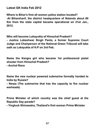 Latest GK India Feb 2012

Where is Bihar's first all women police station located?
-At Biharsharif, the district headquarters of Nalanda about 80
Km from the state capital became operational on 21st Jan.,
2012.



Who will become Lokayukta of Himachal Pradesh?
- Justice Lokeshwar Singh Panta, a former Supreme Court
Judge and Chairperson of the National Green Tribunal will take
oath as Lokayukta of H.P on 3rd Feb.



Name the Kangra girl who became 1st professional pistol
shooter from Himachal Pradesh?
- Anchal Rana



Name the new nuclear powered submarine formally handed to
India by Russia?
- Nerpa (The submarine that has the capacity to fire nuclear
warheads)



Prime Minister of which country was the chief guest at the
Republic Day parade?
- Yingluck Shinawatra, Thailand's first woman Prime Minister




                             67
 