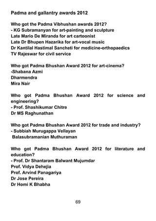 Padma and gallantry awards 2012

Who got the Padma Vibhushan awards 2012?
- KG Subramanyan for art-painting and sculpture
Late Mario De Miranda for art cartoonist
Late Dr Bhupen Hazarika for art-vocal music
Dr Kantilal Hastimal Sancheti for medicine-orthopaedics
TV Rajeswar for civil service

Who got Padma Bhushan Award 2012 for art-cinema?
-Shabana Azmi
Dharmendra
Mira Nair

Who got Padma Bhushan Award 2012 for science and
engineering?
- Prof. Shashikumar Chitre
Dr MS Raghunathan

Who got Padma Bhushan Award 2012 for trade and industry?
- Subbiah Murugappa Vellayan
 Balasubramanian Muthuraman

Who got Padma Bhushan Award 2012 for literature and
education?
- Prof. Dr Shantaram Balwant Mujumdar
Prof. Vidya Dehejia
Prof. Arvind Panagariya
Dr Jose Pereira
Dr Homi K Bhabha


                             69
 
