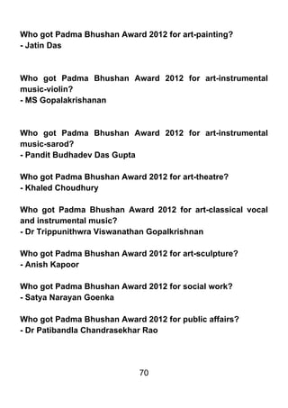 Who got Padma Bhushan Award 2012 for art-painting?
- Jatin Das



Who got Padma Bhushan Award 2012 for art-instrumental
music-violin?
- MS Gopalakrishanan



Who got Padma Bhushan Award 2012 for art-instrumental
music-sarod?
- Pandit Budhadev Das Gupta

Who got Padma Bhushan Award 2012 for art-theatre?
- Khaled Choudhury

Who got Padma Bhushan Award 2012 for art-classical vocal
and instrumental music?
- Dr Trippunithwra Viswanathan Gopalkrishnan

Who got Padma Bhushan Award 2012 for art-sculpture?
- Anish Kapoor

Who got Padma Bhushan Award 2012 for social work?
- Satya Narayan Goenka

Who got Padma Bhushan Award 2012 for public affairs?
- Dr Patibandla Chandrasekhar Rao




                            70
 