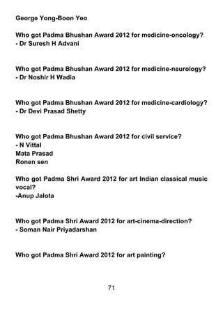 George Yong-Boon Yeo

Who got Padma Bhushan Award 2012 for medicine-oncology?
- Dr Suresh H Advani



Who got Padma Bhushan Award 2012 for medicine-neurology?
- Dr Noshir H Wadia



Who got Padma Bhushan Award 2012 for medicine-cardiology?
- Dr Devi Prasad Shetty



Who got Padma Bhushan Award 2012 for civil service?
- N Vittal
Mata Prasad
Ronen sen

Who got Padma Shri Award 2012 for art Indian classical music
vocal?
-Anup Jalota



Who got Padma Shri Award 2012 for art-cinema-direction?
- Soman Nair Priyadarshan



Who got Padma Shri Award 2012 for art painting?




                             71
 