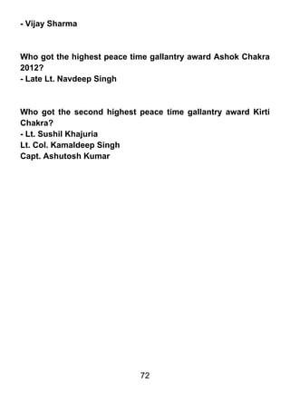 - Vijay Sharma



Who got the highest peace time gallantry award Ashok Chakra
2012?
- Late Lt. Navdeep Singh



Who got the second highest peace time gallantry award Kirti
Chakra?
- Lt. Sushil Khajuria
Lt. Col. Kamaldeep Singh
Capt. Ashutosh Kumar




                            72
 