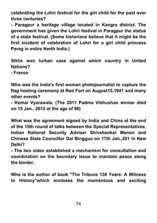 celebrating the Lohri festival for the girl child for the past over
three centuries?
- Paragpur a heritage village located in Kangra district. The
government has given the Lohri festival in Paragpur the status
of a state festival. (Some historians believe that it might be the
first incident of celebration of Lohri for a girl child princess
Parag in entire North India.)

Sikhs won turban case against which country in United
Nations?
- France

Who was the India's first woman photojournalist to capture the
flag hosting ceremony at Red Fort on August15,1947 and many
other events?
- Homai Vyarawala. (The 2011 Padma Vibhushan winner died
on 15 Jan., 2012 at the age of 98)

What was the agreement signed by India and China at the end
of the 15th round of talks between the Special Representatives,
Indian National Security Adviser Shivshankar Menon and
Chinese State Councillor Dai Bingguo on 17th Jan.,201 in New
Delhi?
- The two sides established a mechanism for consultation and
coordination on the boundary issue to maintain peace along
the border.

Who is the author of book "The Tribune 130 Years: A Witness
to History"which encloses the momentous and exciting




                                74
 