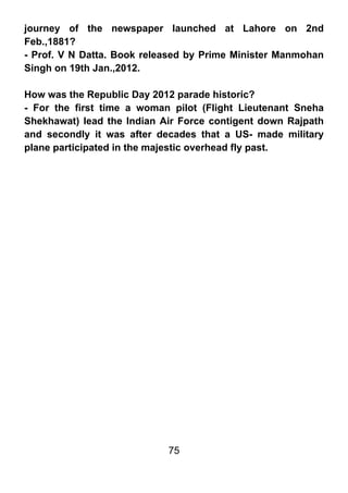 journey of the newspaper launched at Lahore on 2nd
Feb.,1881?
- Prof. V N Datta. Book released by Prime Minister Manmohan
Singh on 19th Jan.,2012.

How was the Republic Day 2012 parade historic?
- For the first time a woman pilot (Flight Lieutenant Sneha
Shekhawat) lead the Indian Air Force contigent down Rajpath
and secondly it was after decades that a US- made military
plane participated in the majestic overhead fly past.




                            75
 
